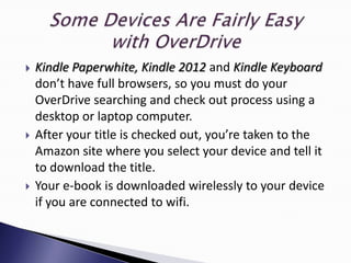    Kindle Paperwhite, Kindle 2012 and Kindle Keyboard
    don’t have full browsers, so you must do your
    OverDrive searching and check out process using a
    desktop or laptop computer.
   After your title is checked out, you’re taken to the
    Amazon site where you select your device and tell it
    to download the title.
   Your e-book is downloaded wirelessly to your device
    if you are connected to wifi.
 
