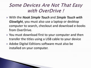    With the Nook Simple Touch and Simple Touch with
    Glowlight, you must also use a laptop or desktop
    computer to search, checkout and download e-books
    from OverDrive.
   You must download first to your computer and then
    transfer the titles using a USB cable to your device
   Adobe Digital Editions software must also be
    installed on your computer.
 
