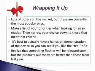    Lots of others on the market, but these are currently
    the most popular ones.
   Make a list of your priorities when looking for an e-
    reader. Then narrow your choice down to those that
    meet that criteria.
    It’s best to actually have a hands-on demonstration
    of the device so you can see if you like the “feel” of it.
   Realize that something flashier will be released soon,
    but the products out today are better than those from
    last year.
 