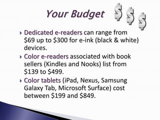  Dedicated e-readers can range from
  $69 up to $300 for e-ink (black & white)
  devices.
 Color e-readers associated with book
  sellers (Kindles and Nooks) list from
  $139 to $499.
 Color tablets (iPad, Nexus, Samsung
  Galaxy Tab, Microsoft Surface) cost
  between $199 and $849.
 