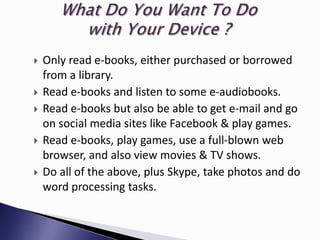    Only read e-books, either purchased or borrowed
    from a library.
   Read e-books and listen to some e-audiobooks.
   Read e-books but also be able to get e-mail and go
    on social media sites like Facebook & play games.
   Read e-books, play games, use a full-blown web
    browser, and also view movies & TV shows.
   Do all of the above, plus Skype, take photos and do
    word processing tasks.
 