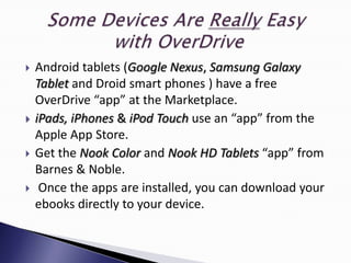    Android tablets (Google Nexus, Samsung Galaxy
    Tablet and Droid smart phones ) have a free
    OverDrive “app” at the Marketplace.
   iPads, iPhones & iPod Touch use an “app” from the
    Apple App Store.
   Get the Nook Color and Nook HD Tablets “app” from
    Barnes & Noble.
    Once the apps are installed, you can download your
    ebooks directly to your device.
 