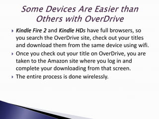    Kindle Fire 2 and Kindle HDs have full browsers, so
    you search the OverDrive site, check out your titles
    and download them from the same device using wifi.
   Once you check out your title on OverDrive, you are
    taken to the Amazon site where you log in and
    complete your downloading from that screen.
   The entire process is done wirelessly.
 