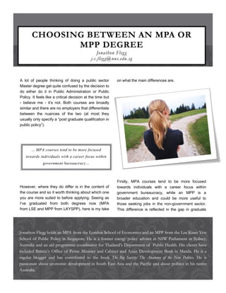 CHOOSING BETWEEN AN MPA OR
              MPP DEGREE
                                                Jonathon Fleg g
                                             j.c.fleg g@nus.edu.sg



A lot of people thinking of doing a public sector           on what the main differences are.
Master degree get quite confused by the decision to
do either do it in Public Administration or Public
Policy. It feels like a critical decision at the time but
- believe me - it’s not. Both courses are broadly
similar and there are no employers that differentiate
between the nuances of the two (at most they
usually only specify a “post graduate qualification in
public policy”).




       … MPA courses tend to be more focused
   towards individuals with a career focus within
              government bureaucracy…



                                                            Firstly, MPA courses tend to be more focused
However, where they do differ is in the content of          towards individuals with a career focus within
the course and so it worth thinking about which one         government bureaucracy, while an MPP is a
you are more suited to before applying. Seeing as           broader education and could be more useful to
I’ve graduated from both degrees now (MPA                   those seeking jobs in the non-government sector.
from LSE and MPP from LKYSPP), here is my take              This difference is reflected in the gap in graduate




Jonathon Flegg holds an MPA from the London School of Economics and an MPP from the Lee Kuan Yew
School of Public Policy in Singapore. He is a former energy policy adviser at NSW Parliament in Sydney,
Australia and an aid programme coordinator for Thailand’s Department of Public Health. His clients have
included Britain’s Office of Prime Minister and Cabinet and Asian Development Bank in Manila. He is a
regular blogger and has contributed to the book The Big Society: The Anatomy of the New Politics. He is
passionate about economic development in South East Asia and the Pacific and about politics in his native
Australia.
 