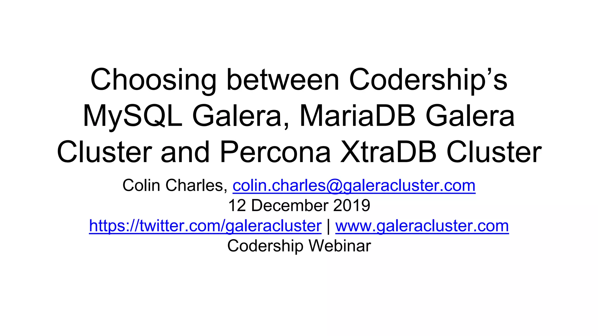 Choosing between Codership’s
MySQL Galera, MariaDB Galera
Cluster and Percona XtraDB Cluster
Colin Charles, colin.charles@galeracluster.com
12 December 2019
https://twitter.com/galeracluster | www.galeracluster.com
Codership Webinar
 