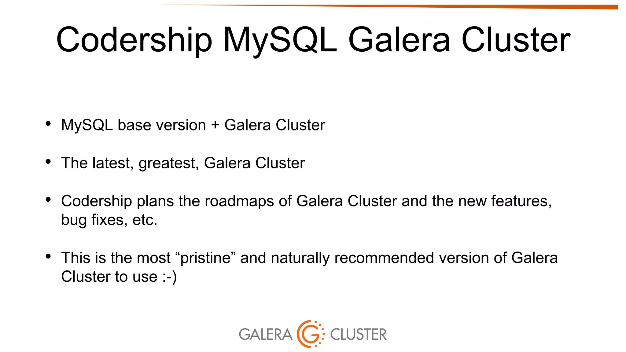 Codership MySQL Galera Cluster
• MySQL base version + Galera Cluster
• The latest, greatest, Galera Cluster
• Codership plans the roadmaps of Galera Cluster and the new features,
bug fixes, etc.
• This is the most “pristine” and naturally recommended version of Galera
Cluster to use :-)
 
