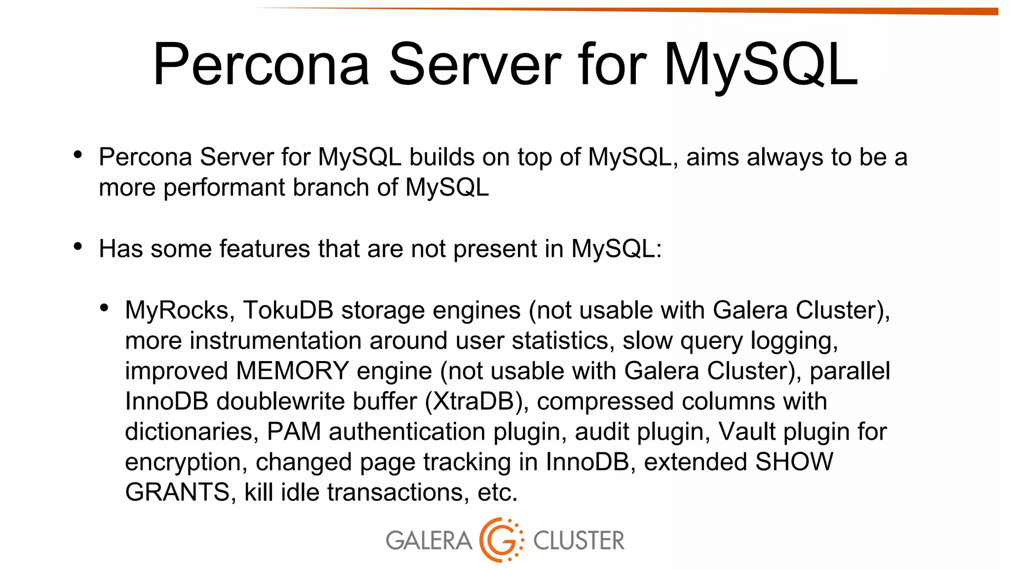 Percona Server for MySQL
• Percona Server for MySQL builds on top of MySQL, aims always to be a
more performant branch of MySQL
• Has some features that are not present in MySQL:
• MyRocks, TokuDB storage engines (not usable with Galera Cluster),
more instrumentation around user statistics, slow query logging,
improved MEMORY engine (not usable with Galera Cluster), parallel
InnoDB doublewrite buffer (XtraDB), compressed columns with
dictionaries, PAM authentication plugin, audit plugin, Vault plugin for
encryption, changed page tracking in InnoDB, extended SHOW
GRANTS, kill idle transactions, etc.
 