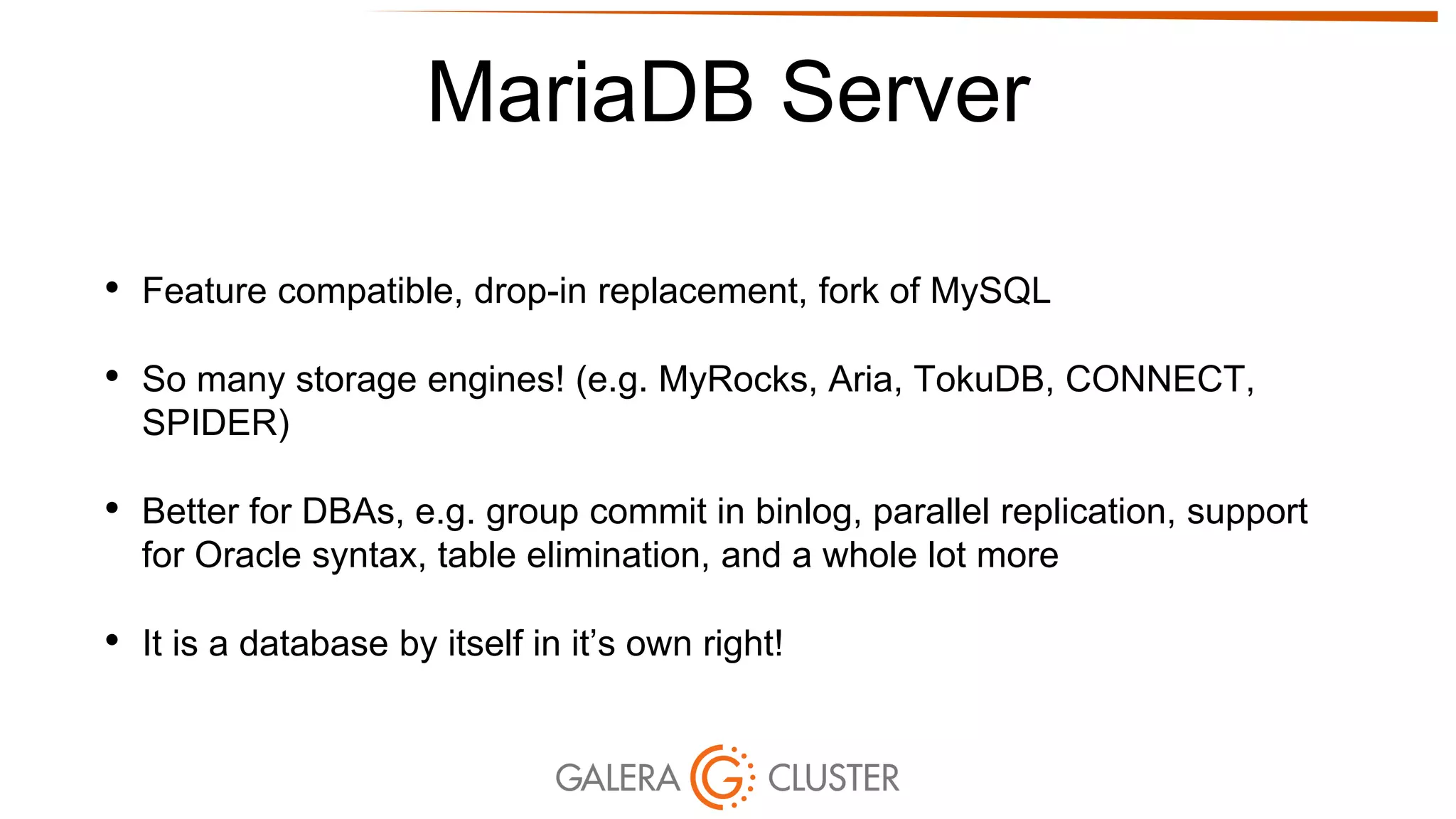MariaDB Server
• Feature compatible, drop-in replacement, fork of MySQL
• So many storage engines! (e.g. MyRocks, Aria, TokuDB, CONNECT,
SPIDER)
• Better for DBAs, e.g. group commit in binlog, parallel replication, support
for Oracle syntax, table elimination, and a whole lot more
• It is a database by itself in it’s own right!
 