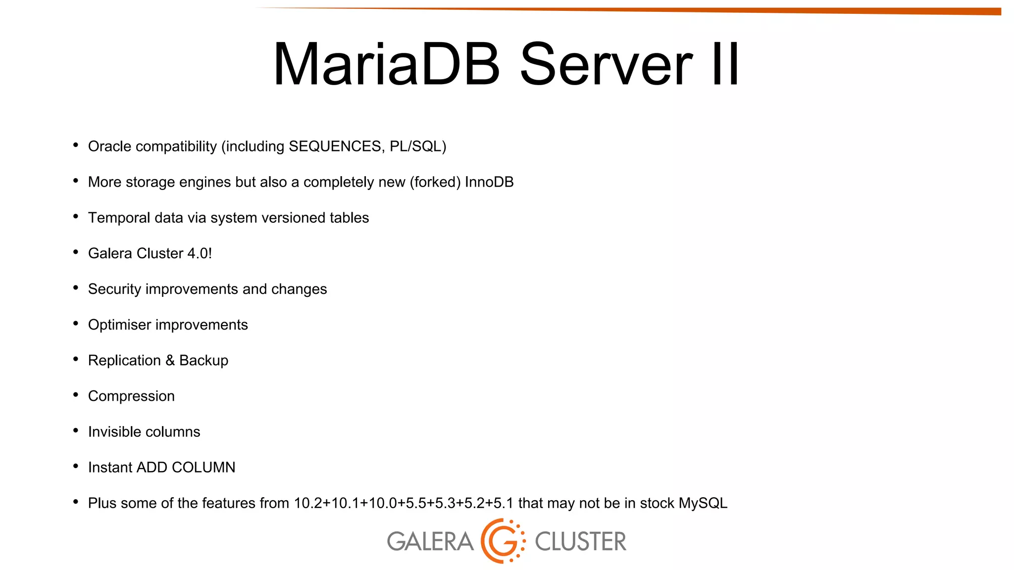 MariaDB Server II
• Oracle compatibility (including SEQUENCES, PL/SQL)
• More storage engines but also a completely new (forked) InnoDB
• Temporal data via system versioned tables
• Galera Cluster 4.0!
• Security improvements and changes
• Optimiser improvements
• Replication & Backup
• Compression
• Invisible columns
• Instant ADD COLUMN
• Plus some of the features from 10.2+10.1+10.0+5.5+5.3+5.2+5.1 that may not be in stock MySQL
 