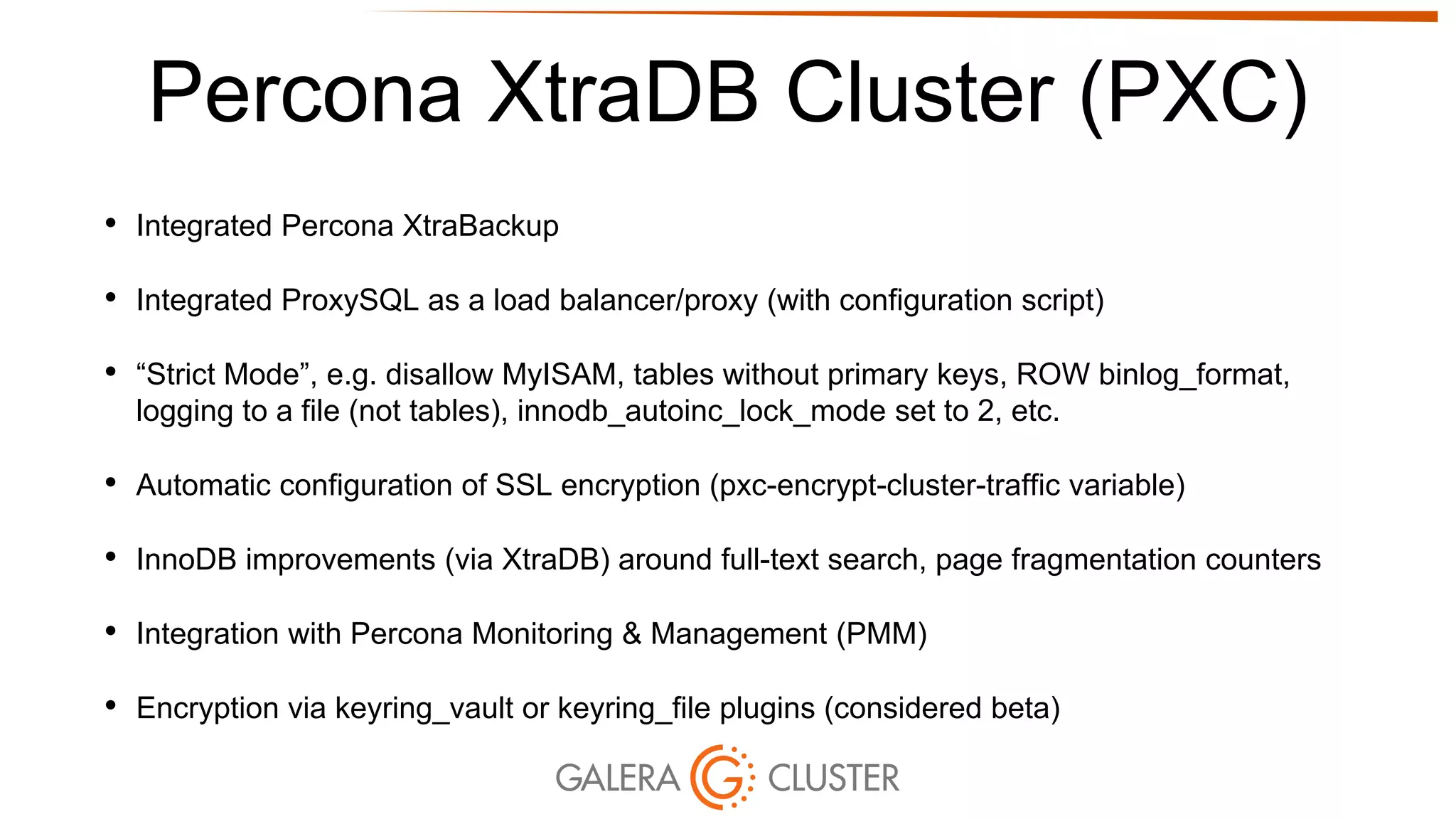 Percona XtraDB Cluster (PXC)
• Integrated Percona XtraBackup
• Integrated ProxySQL as a load balancer/proxy (with configuration script)
• “Strict Mode”, e.g. disallow MyISAM, tables without primary keys, ROW binlog_format,
logging to a file (not tables), innodb_autoinc_lock_mode set to 2, etc.
• Automatic configuration of SSL encryption (pxc-encrypt-cluster-traffic variable)
• InnoDB improvements (via XtraDB) around full-text search, page fragmentation counters
• Integration with Percona Monitoring & Management (PMM)
• Encryption via keyring_vault or keyring_file plugins (considered beta)
 