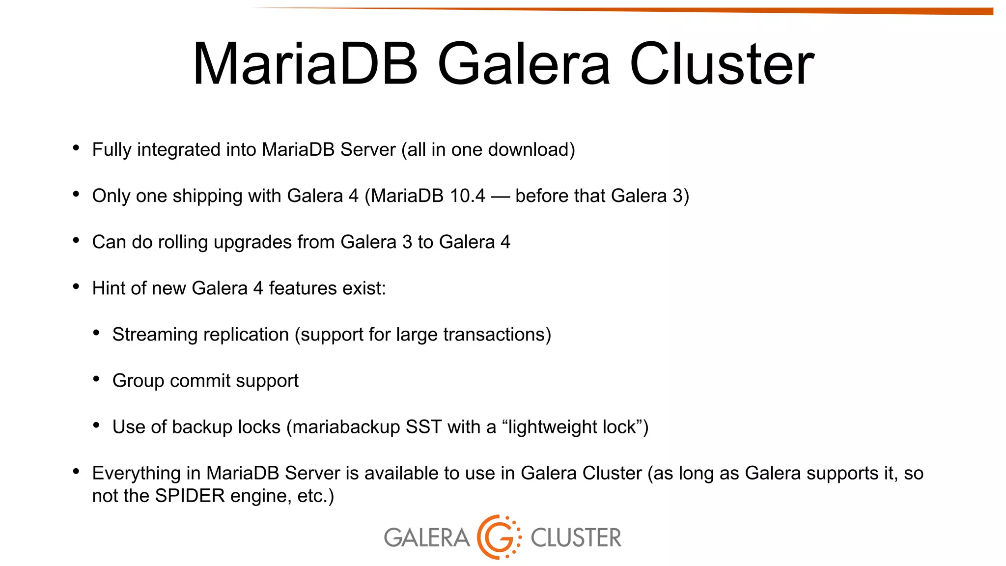 MariaDB Galera Cluster
• Fully integrated into MariaDB Server (all in one download)
• Only one shipping with Galera 4 (MariaDB 10.4 — before that Galera 3)
• Can do rolling upgrades from Galera 3 to Galera 4
• Hint of new Galera 4 features exist:
• Streaming replication (support for large transactions)
• Group commit support
• Use of backup locks (mariabackup SST with a “lightweight lock”)
• Everything in MariaDB Server is available to use in Galera Cluster (as long as Galera supports it, so
not the SPIDER engine, etc.)
 