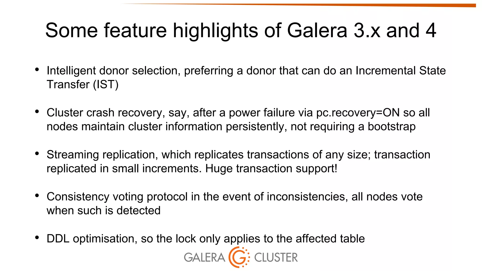 Some feature highlights of Galera 3.x and 4
• Intelligent donor selection, preferring a donor that can do an Incremental State
Transfer (IST)
• Cluster crash recovery, say, after a power failure via pc.recovery=ON so all
nodes maintain cluster information persistently, not requiring a bootstrap
• Streaming replication, which replicates transactions of any size; transaction
replicated in small increments. Huge transaction support!
• Consistency voting protocol in the event of inconsistencies, all nodes vote
when such is detected
• DDL optimisation, so the lock only applies to the affected table
 