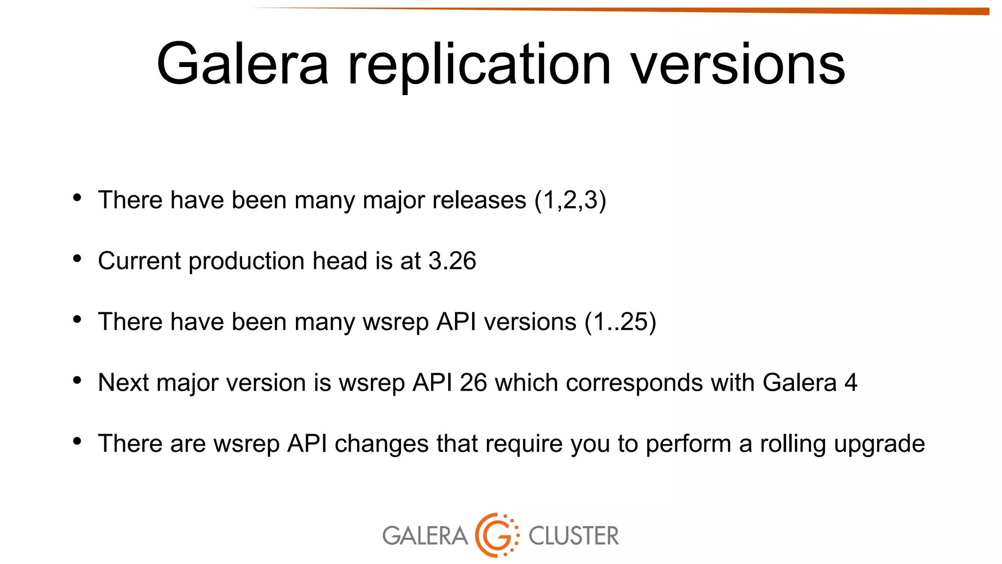 Galera replication versions
• There have been many major releases (1,2,3)
• Current production head is at 3.26
• There have been many wsrep API versions (1..25)
• Next major version is wsrep API 26 which corresponds with Galera 4
• There are wsrep API changes that require you to perform a rolling upgrade
 