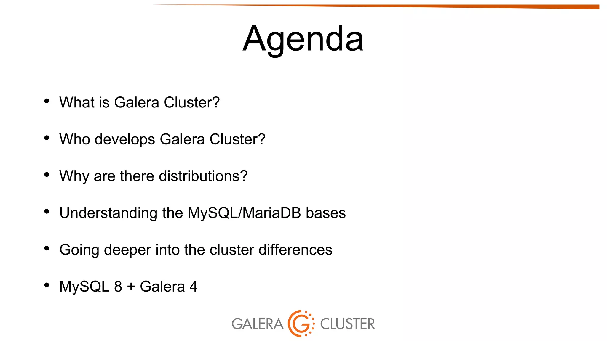 Agenda
• What is Galera Cluster?
• Who develops Galera Cluster?
• Why are there distributions?
• Understanding the MySQL/MariaDB bases
• Going deeper into the cluster differences
• MySQL 8 + Galera 4
 