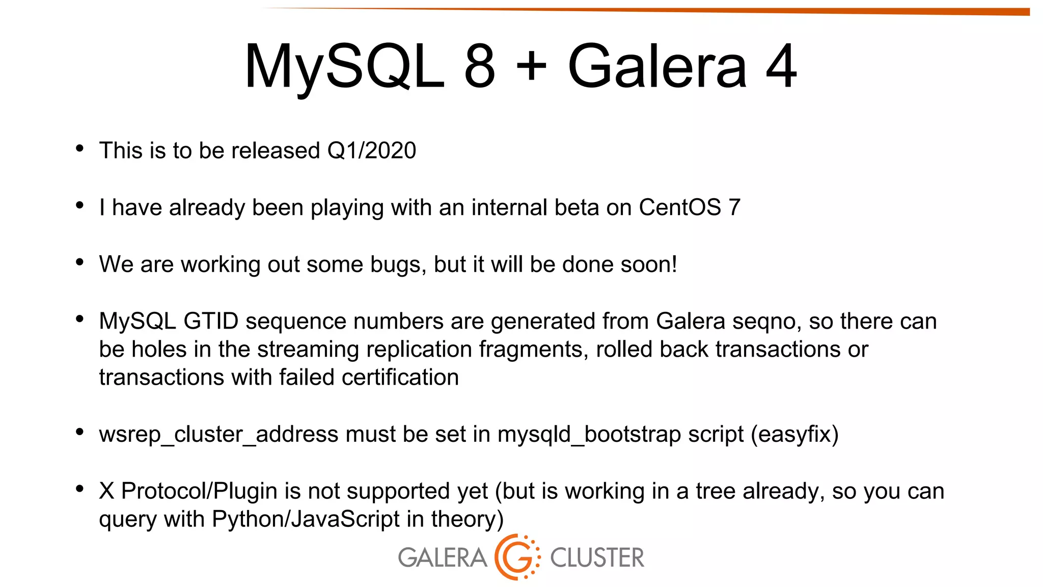 MySQL 8 + Galera 4
• This is to be released Q1/2020
• I have already been playing with an internal beta on CentOS 7
• We are working out some bugs, but it will be done soon!
• MySQL GTID sequence numbers are generated from Galera seqno, so there can
be holes in the streaming replication fragments, rolled back transactions or
transactions with failed certification
• wsrep_cluster_address must be set in mysqld_bootstrap script (easyfix)
• X Protocol/Plugin is not supported yet (but is working in a tree already, so you can
query with Python/JavaScript in theory)
 