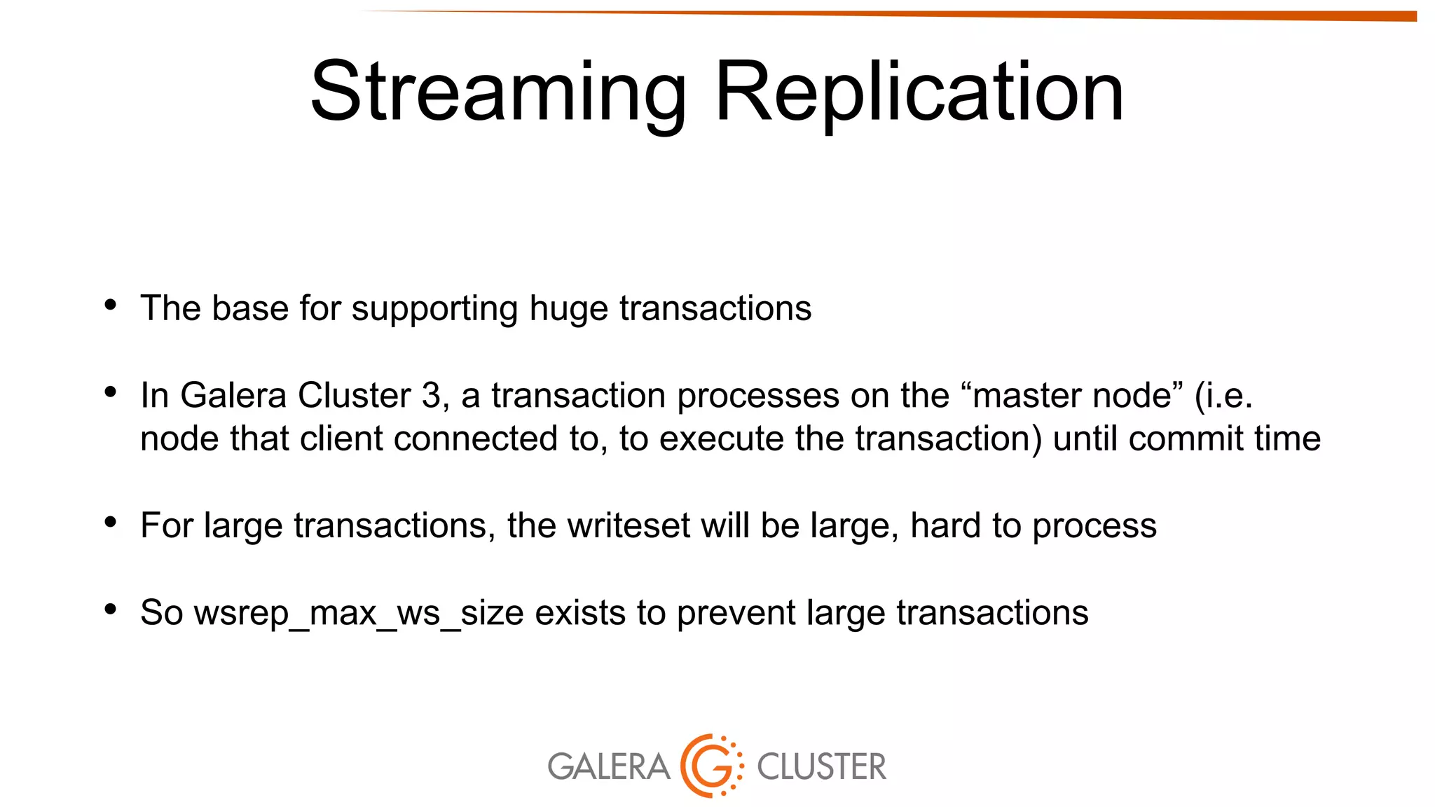 Streaming Replication
• The base for supporting huge transactions
• In Galera Cluster 3, a transaction processes on the “master node” (i.e.
node that client connected to, to execute the transaction) until commit time
• For large transactions, the writeset will be large, hard to process
• So wsrep_max_ws_size exists to prevent large transactions
 