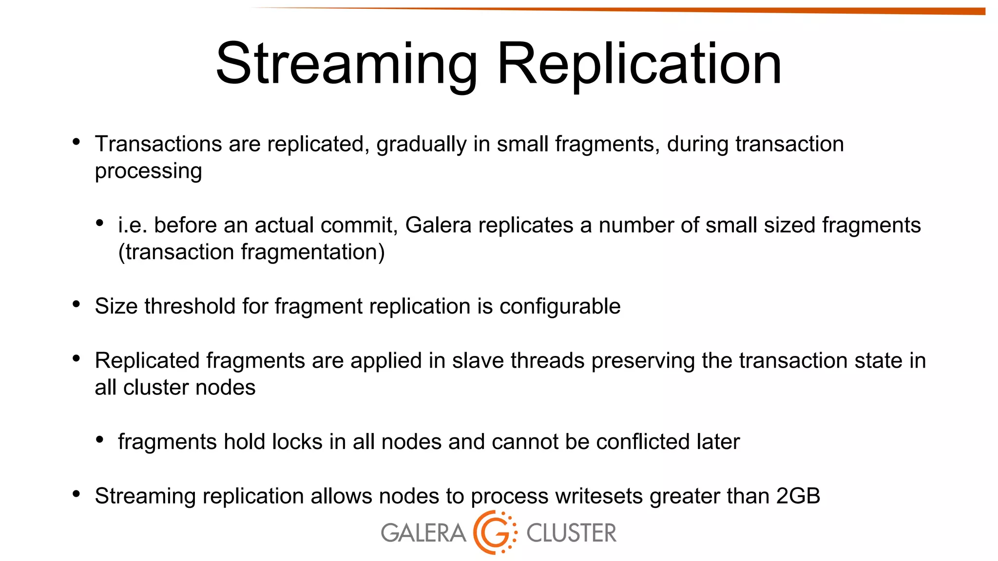 Streaming Replication
• Transactions are replicated, gradually in small fragments, during transaction
processing
• i.e. before an actual commit, Galera replicates a number of small sized fragments
(transaction fragmentation)
• Size threshold for fragment replication is configurable
• Replicated fragments are applied in slave threads preserving the transaction state in
all cluster nodes
• fragments hold locks in all nodes and cannot be conflicted later
• Streaming replication allows nodes to process writesets greater than 2GB
 