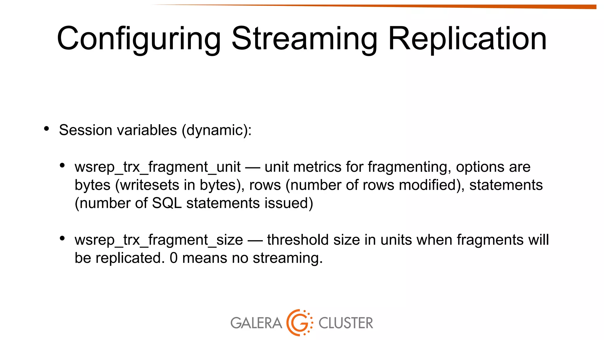 Configuring Streaming Replication
• Session variables (dynamic):
• wsrep_trx_fragment_unit — unit metrics for fragmenting, options are
bytes (writesets in bytes), rows (number of rows modified), statements
(number of SQL statements issued)
• wsrep_trx_fragment_size — threshold size in units when fragments will
be replicated. 0 means no streaming.
 