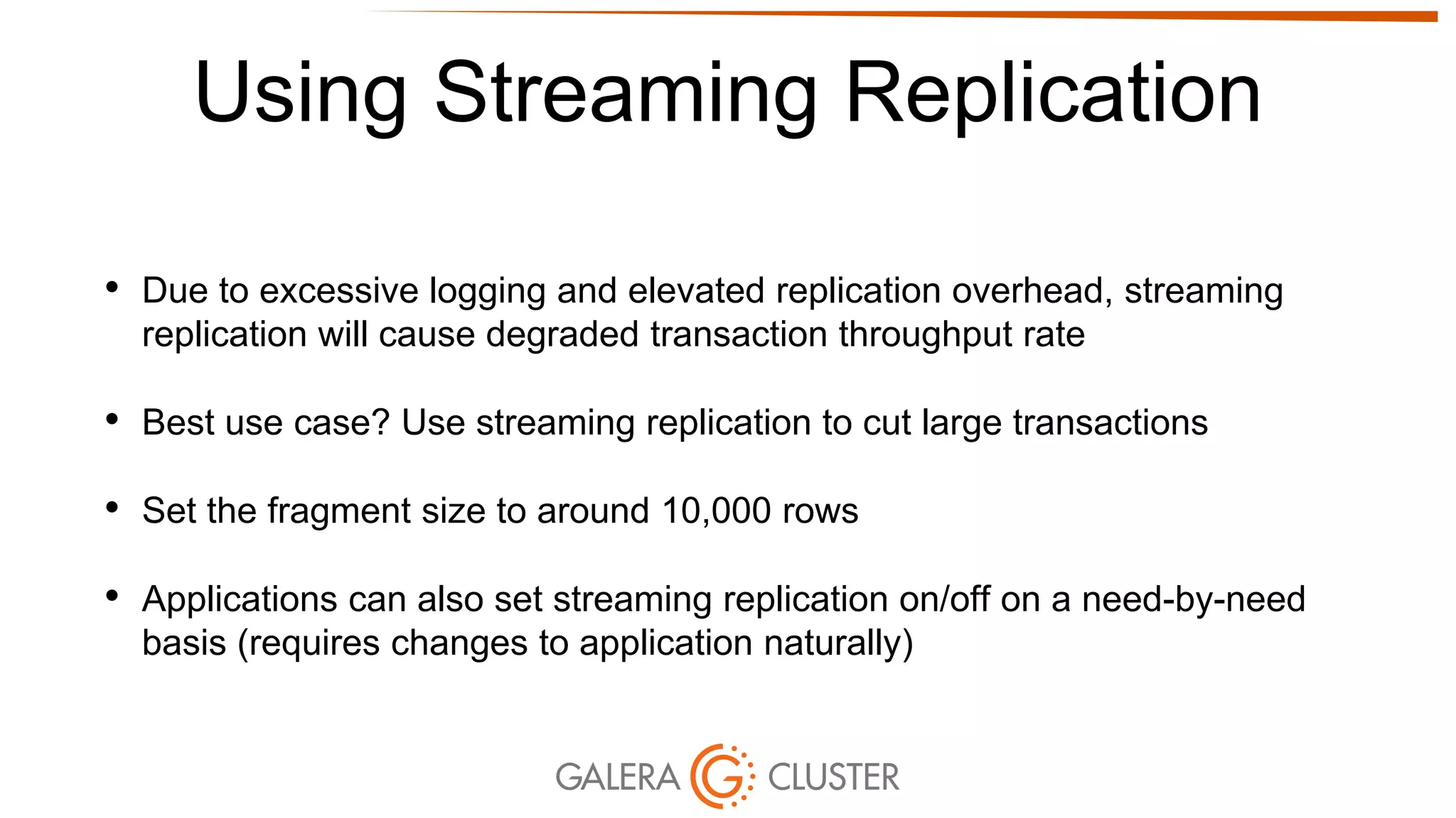 Using Streaming Replication
• Due to excessive logging and elevated replication overhead, streaming
replication will cause degraded transaction throughput rate
• Best use case? Use streaming replication to cut large transactions
• Set the fragment size to around 10,000 rows
• Applications can also set streaming replication on/off on a need-by-need
basis (requires changes to application naturally)
 