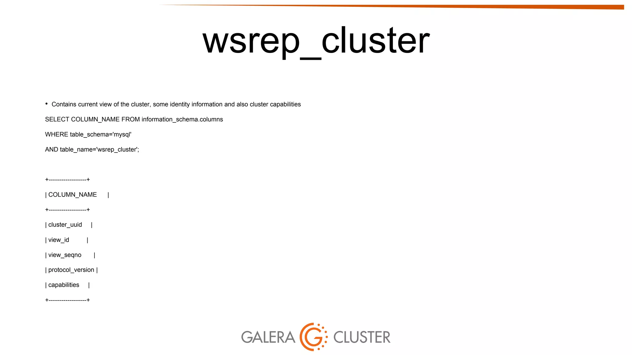 wsrep_cluster
• Contains current view of the cluster, some identity information and also cluster capabilities
SELECT COLUMN_NAME FROM information_schema.columns
WHERE table_schema='mysql'
AND table_name='wsrep_cluster';
+------------------+
| COLUMN_NAME |
+------------------+
| cluster_uuid |
| view_id |
| view_seqno |
| protocol_version |
| capabilities |
+------------------+
 