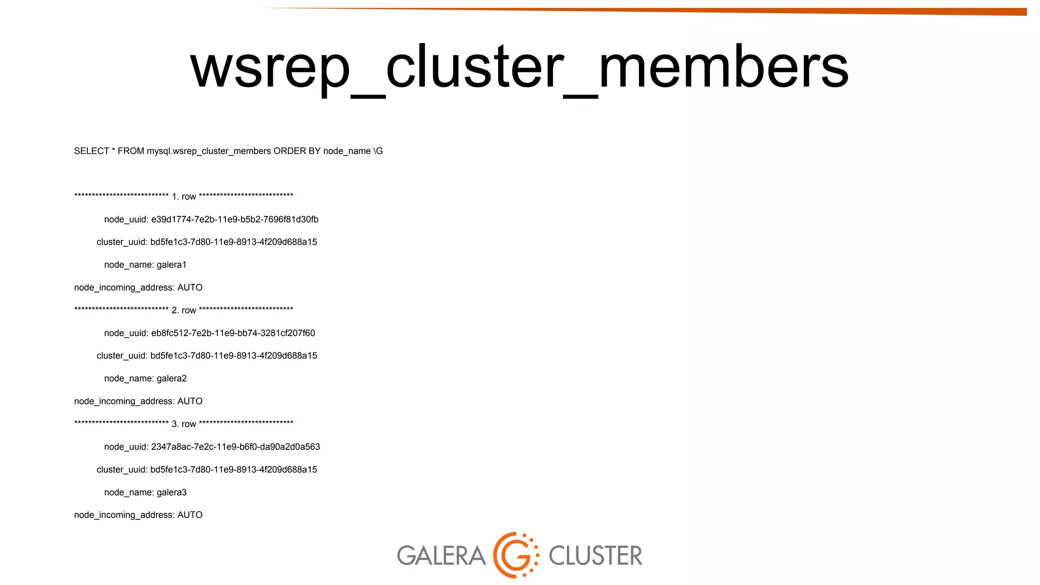 wsrep_cluster_members
SELECT * FROM mysql.wsrep_cluster_members ORDER BY node_name G
*************************** 1. row ***************************
node_uuid: e39d1774-7e2b-11e9-b5b2-7696f81d30fb
cluster_uuid: bd5fe1c3-7d80-11e9-8913-4f209d688a15
node_name: galera1
node_incoming_address: AUTO
*************************** 2. row ***************************
node_uuid: eb8fc512-7e2b-11e9-bb74-3281cf207f60
cluster_uuid: bd5fe1c3-7d80-11e9-8913-4f209d688a15
node_name: galera2
node_incoming_address: AUTO
*************************** 3. row ***************************
node_uuid: 2347a8ac-7e2c-11e9-b6f0-da90a2d0a563
cluster_uuid: bd5fe1c3-7d80-11e9-8913-4f209d688a15
node_name: galera3
node_incoming_address: AUTO
 