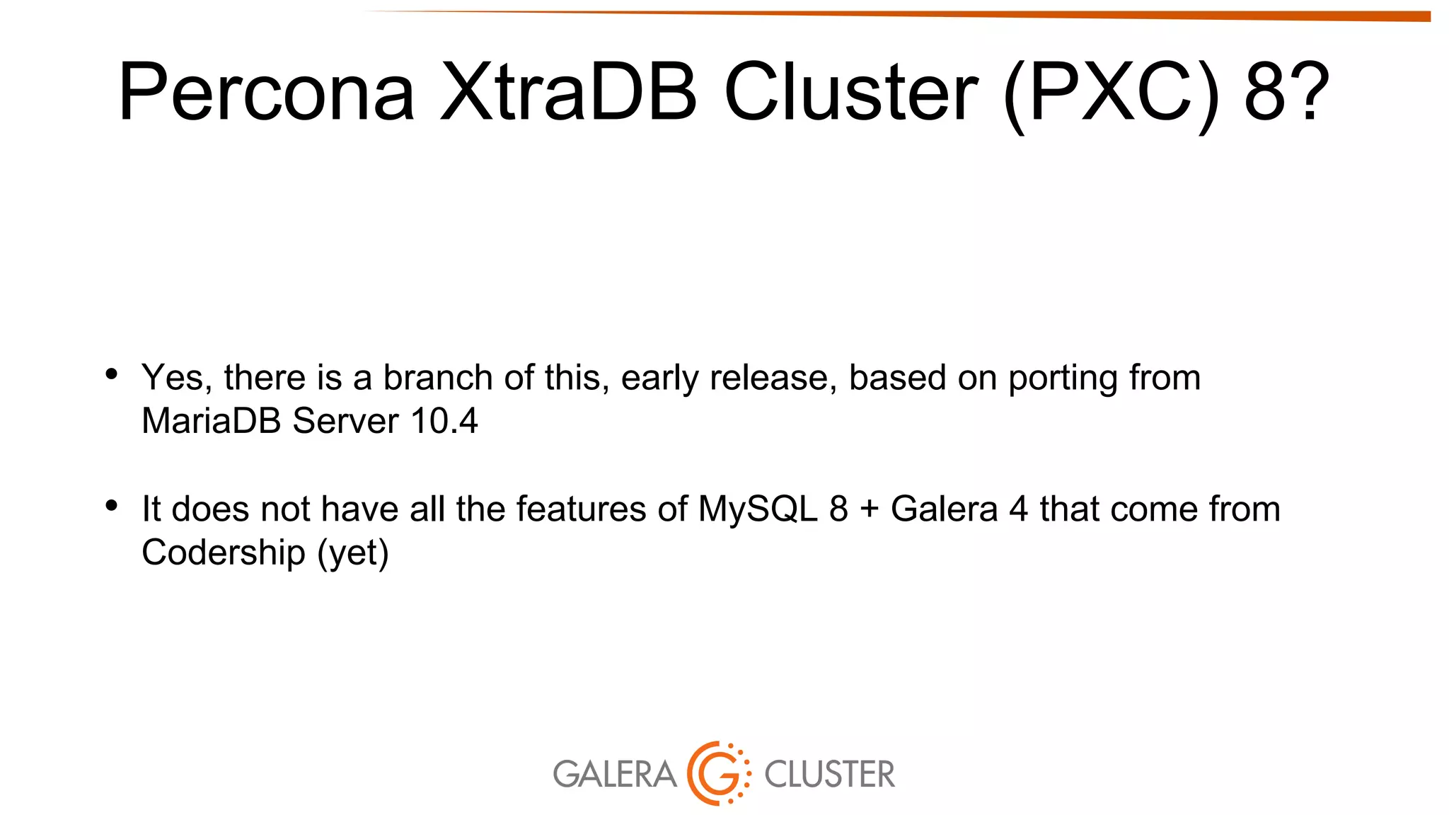 Percona XtraDB Cluster (PXC) 8?
• Yes, there is a branch of this, early release, based on porting from
MariaDB Server 10.4
• It does not have all the features of MySQL 8 + Galera 4 that come from
Codership (yet)
 
