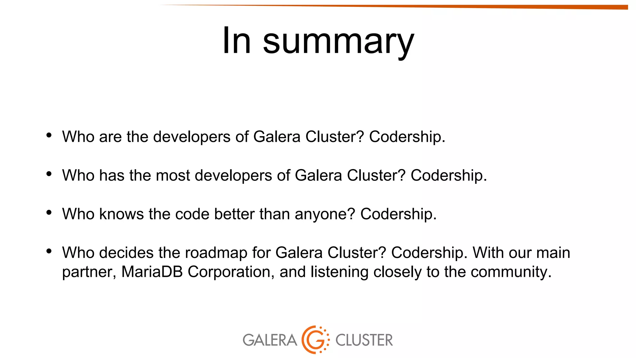 In summary
• Who are the developers of Galera Cluster? Codership.
• Who has the most developers of Galera Cluster? Codership.
• Who knows the code better than anyone? Codership.
• Who decides the roadmap for Galera Cluster? Codership. With our main
partner, MariaDB Corporation, and listening closely to the community.
 