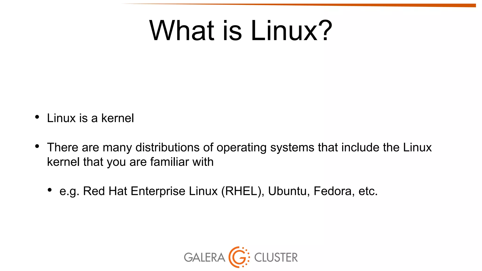 What is Linux?
• Linux is a kernel
• There are many distributions of operating systems that include the Linux
kernel that you are familiar with
• e.g. Red Hat Enterprise Linux (RHEL), Ubuntu, Fedora, etc.
 