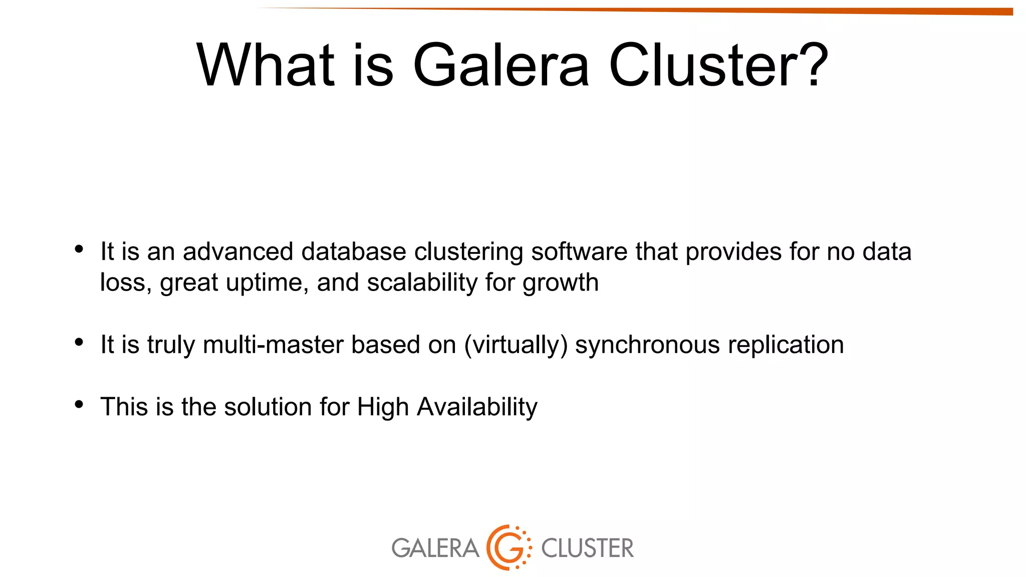 What is Galera Cluster?
• It is an advanced database clustering software that provides for no data
loss, great uptime, and scalability for growth
• It is truly multi-master based on (virtually) synchronous replication
• This is the solution for High Availability
 