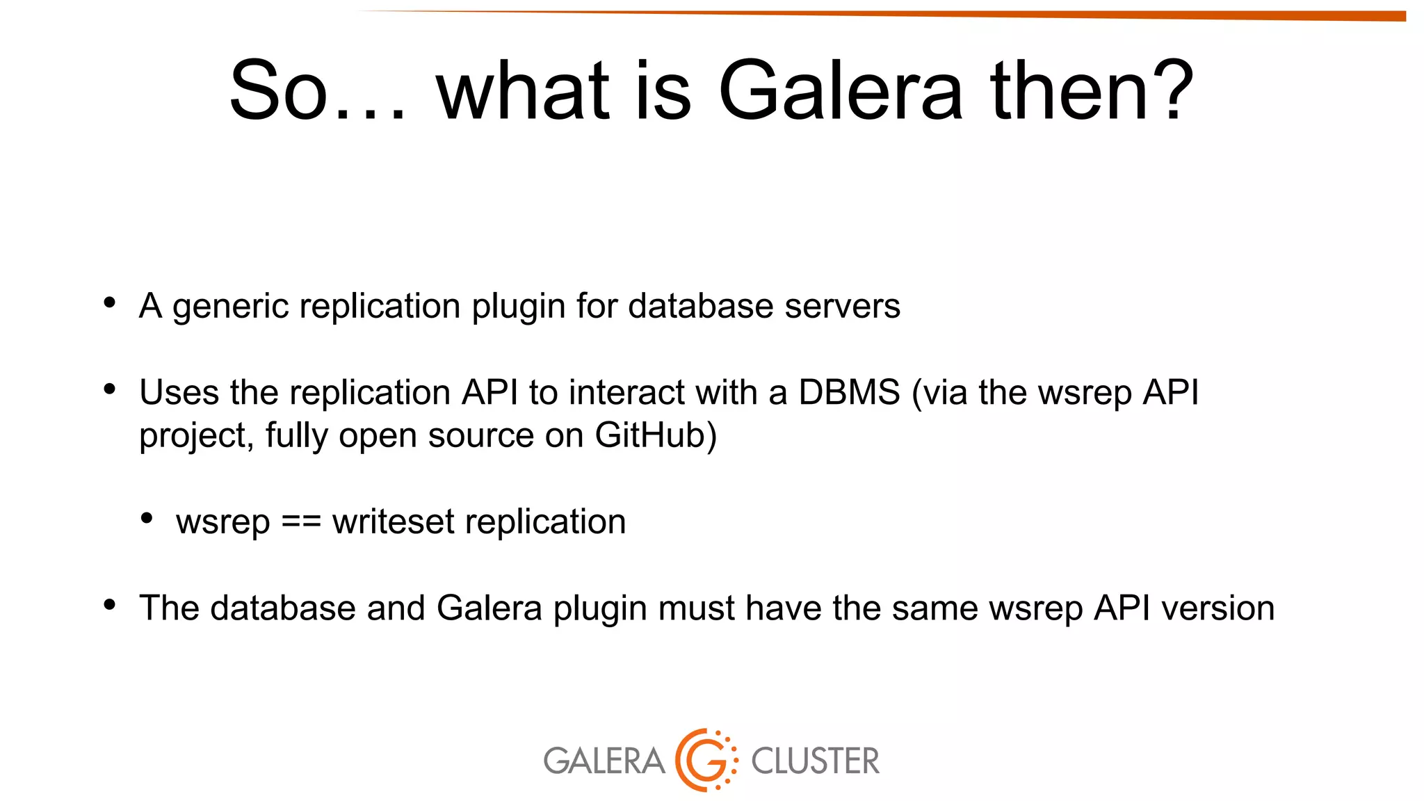 So… what is Galera then?
• A generic replication plugin for database servers
• Uses the replication API to interact with a DBMS (via the wsrep API
project, fully open source on GitHub)
• wsrep == writeset replication
• The database and Galera plugin must have the same wsrep API version
 