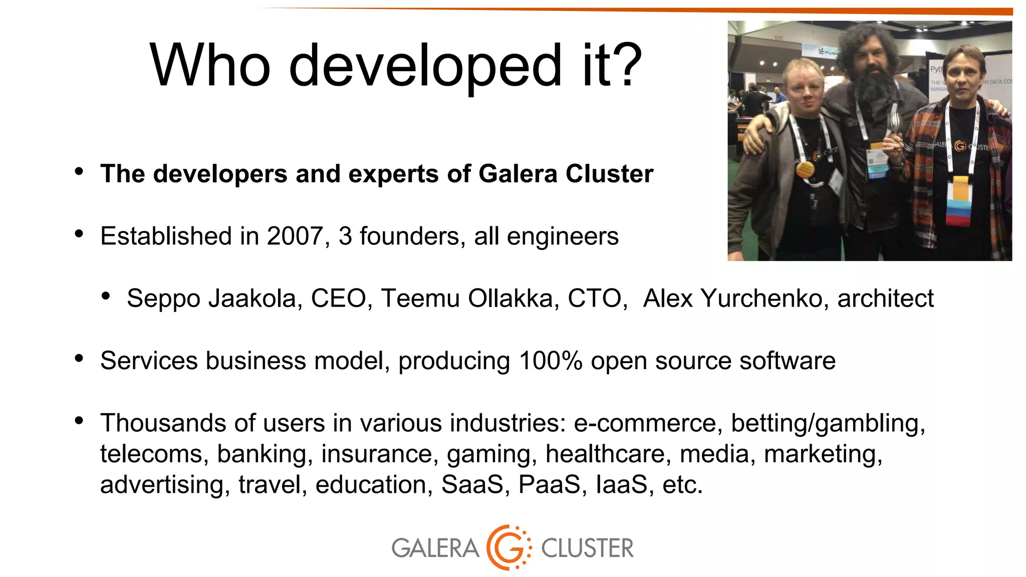 Who developed it?
• The developers and experts of Galera Cluster
• Established in 2007, 3 founders, all engineers
• Seppo Jaakola, CEO, Teemu Ollakka, CTO, Alex Yurchenko, architect
• Services business model, producing 100% open source software
• Thousands of users in various industries: e-commerce, betting/gambling,
telecoms, banking, insurance, gaming, healthcare, media, marketing,
advertising, travel, education, SaaS, PaaS, IaaS, etc.
 