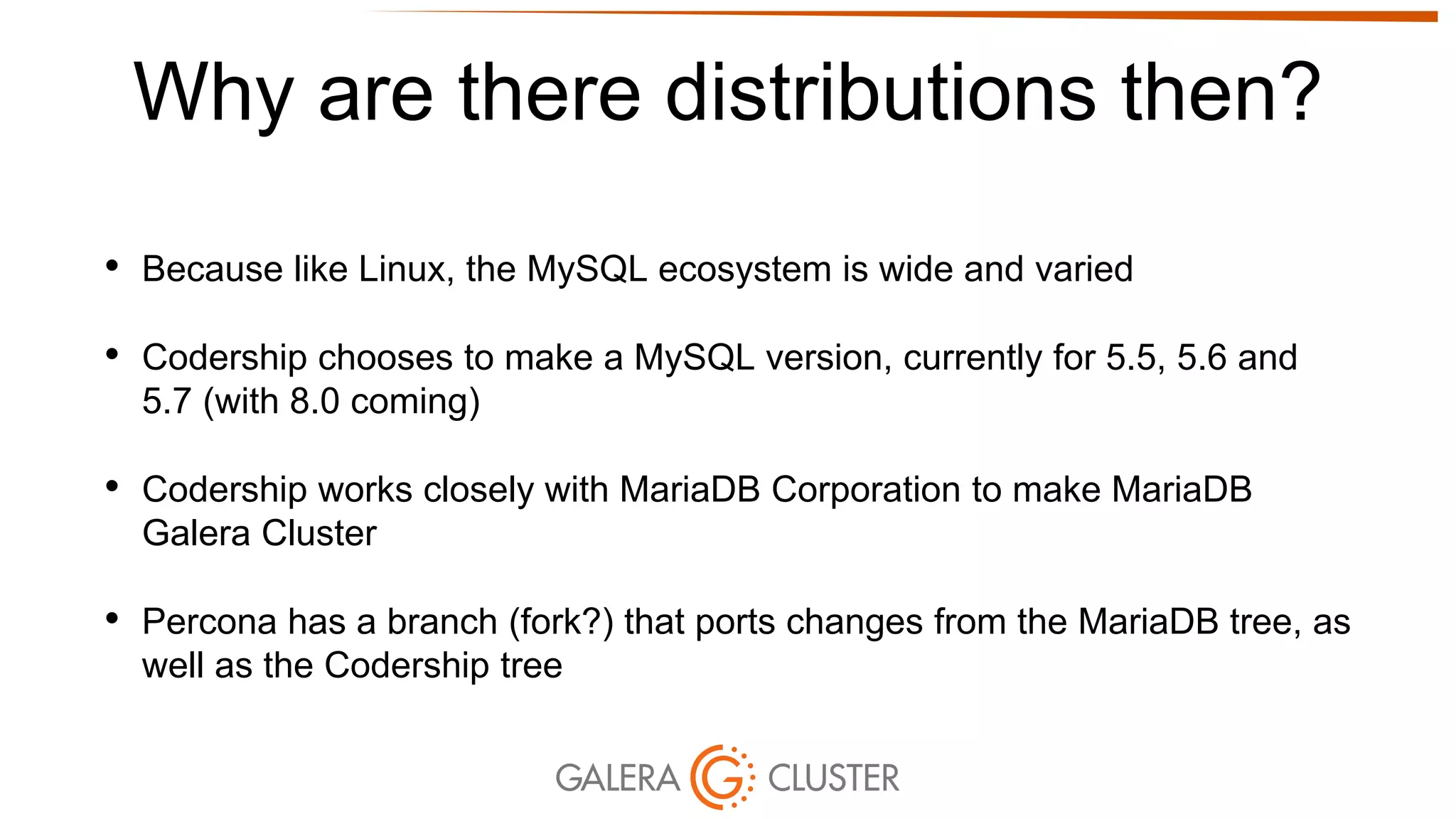 Why are there distributions then?
• Because like Linux, the MySQL ecosystem is wide and varied
• Codership chooses to make a MySQL version, currently for 5.5, 5.6 and
5.7 (with 8.0 coming)
• Codership works closely with MariaDB Corporation to make MariaDB
Galera Cluster
• Percona has a branch (fork?) that ports changes from the MariaDB tree, as
well as the Codership tree
 