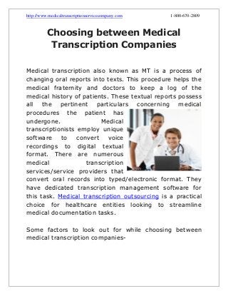 http://www.medicaltranscriptionservicecompany.com

1-800-670-2809

Choosing between Medical
Transcription Companies
Medical transcription also known as MT is a process of
changing oral reports into texts. This procedure helps the
medical fraternity and doctors to keep a log of the
medical history of patients. These textual reports possess
all the pertinent particulars concerning medical
procedures the patient has
undergone.
Medical
transcriptionists employ unique
software
to
convert
voice
recordings to digital textual
format. There are numerous
medical
transcription
services/service providers that
convert oral records into typed/electronic format. They
have dedicated transcription management software for
this task. Medical transcription outsourcing is a practical
choice for healthcare entities looking to streamline
medical documentation tasks.
Some factors to look out for while choosing between
medical transcription companies-

 