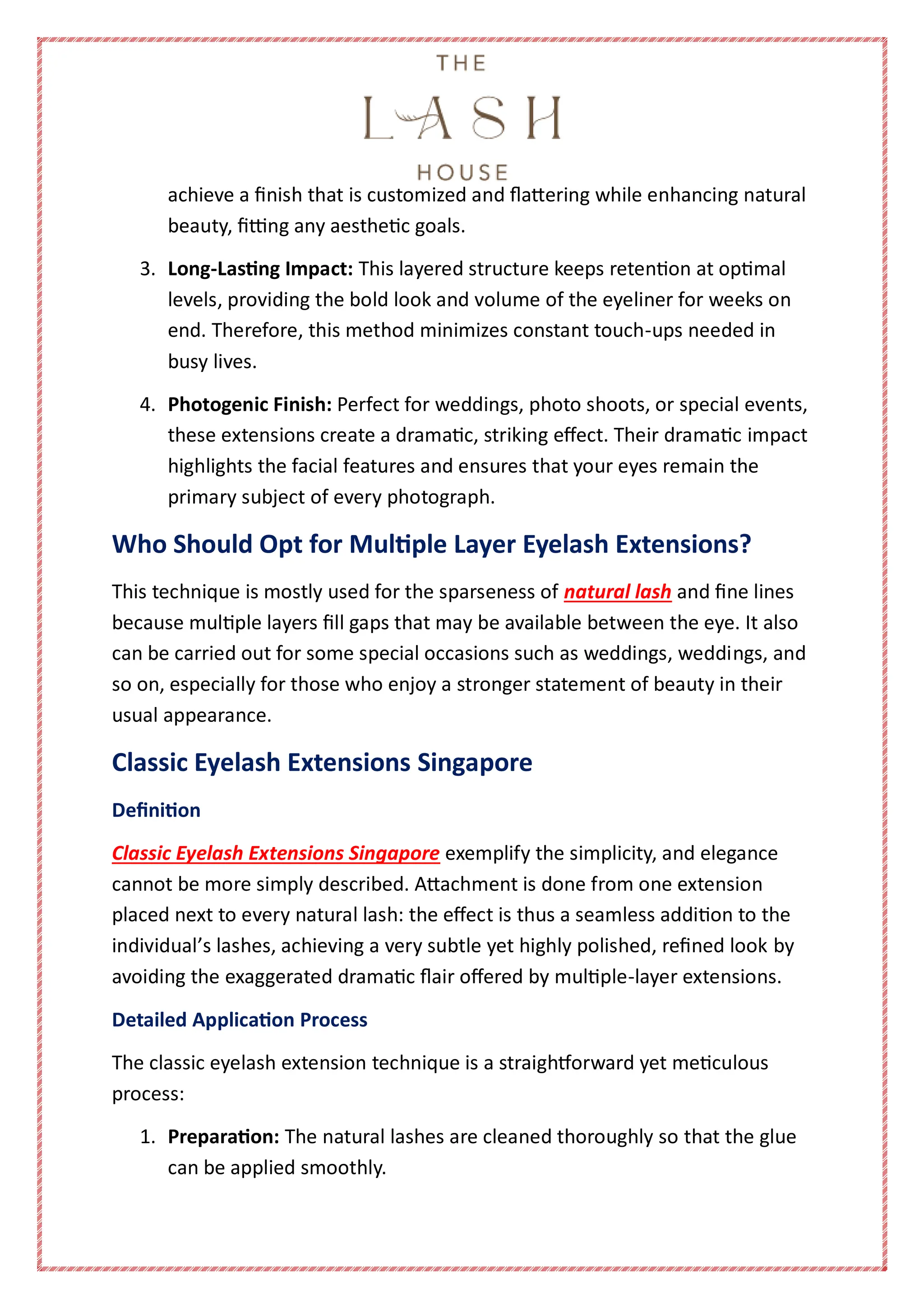 achieve a finish that is customized and flattering while enhancing natural
beauty, fitting any aesthetic goals.
3. Long-Lasting Impact: This layered structure keeps retention at optimal
levels, providing the bold look and volume of the eyeliner for weeks on
end. Therefore, this method minimizes constant touch-ups needed in
busy lives.
4. Photogenic Finish: Perfect for weddings, photo shoots, or special events,
these extensions create a dramatic, striking effect. Their dramatic impact
highlights the facial features and ensures that your eyes remain the
primary subject of every photograph.
Who Should Opt for Multiple Layer Eyelash Extensions?
This technique is mostly used for the sparseness of natural lash and fine lines
because multiple layers fill gaps that may be available between the eye. It also
can be carried out for some special occasions such as weddings, weddings, and
so on, especially for those who enjoy a stronger statement of beauty in their
usual appearance.
Classic Eyelash Extensions Singapore
Definition
Classic Eyelash Extensions Singapore exemplify the simplicity, and elegance
cannot be more simply described. Attachment is done from one extension
placed next to every natural lash: the effect is thus a seamless addition to the
individual’s lashes, achieving a very subtle yet highly polished, refined look by
avoiding the exaggerated dramatic flair offered by multiple-layer extensions.
Detailed Application Process
The classic eyelash extension technique is a straightforward yet meticulous
process:
1. Preparation: The natural lashes are cleaned thoroughly so that the glue
can be applied smoothly.
 