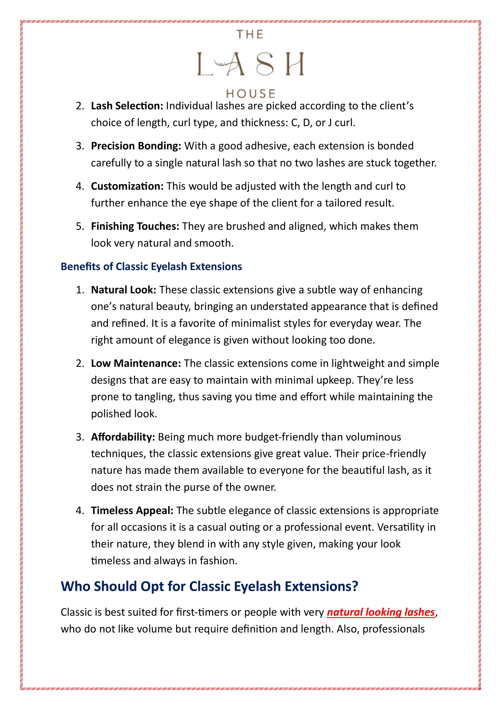 2. Lash Selection: Individual lashes are picked according to the client’s
choice of length, curl type, and thickness: C, D, or J curl.
3. Precision Bonding: With a good adhesive, each extension is bonded
carefully to a single natural lash so that no two lashes are stuck together.
4. Customization: This would be adjusted with the length and curl to
further enhance the eye shape of the client for a tailored result.
5. Finishing Touches: They are brushed and aligned, which makes them
look very natural and smooth.
Benefits of Classic Eyelash Extensions
1. Natural Look: These classic extensions give a subtle way of enhancing
one’s natural beauty, bringing an understated appearance that is defined
and refined. It is a favorite of minimalist styles for everyday wear. The
right amount of elegance is given without looking too done.
2. Low Maintenance: The classic extensions come in lightweight and simple
designs that are easy to maintain with minimal upkeep. They’re less
prone to tangling, thus saving you time and effort while maintaining the
polished look.
3. Affordability: Being much more budget-friendly than voluminous
techniques, the classic extensions give great value. Their price-friendly
nature has made them available to everyone for the beautiful lash, as it
does not strain the purse of the owner.
4. Timeless Appeal: The subtle elegance of classic extensions is appropriate
for all occasions it is a casual outing or a professional event. Versatility in
their nature, they blend in with any style given, making your look
timeless and always in fashion.
Who Should Opt for Classic Eyelash Extensions?
Classic is best suited for first-timers or people with very natural looking lashes,
who do not like volume but require definition and length. Also, professionals
 