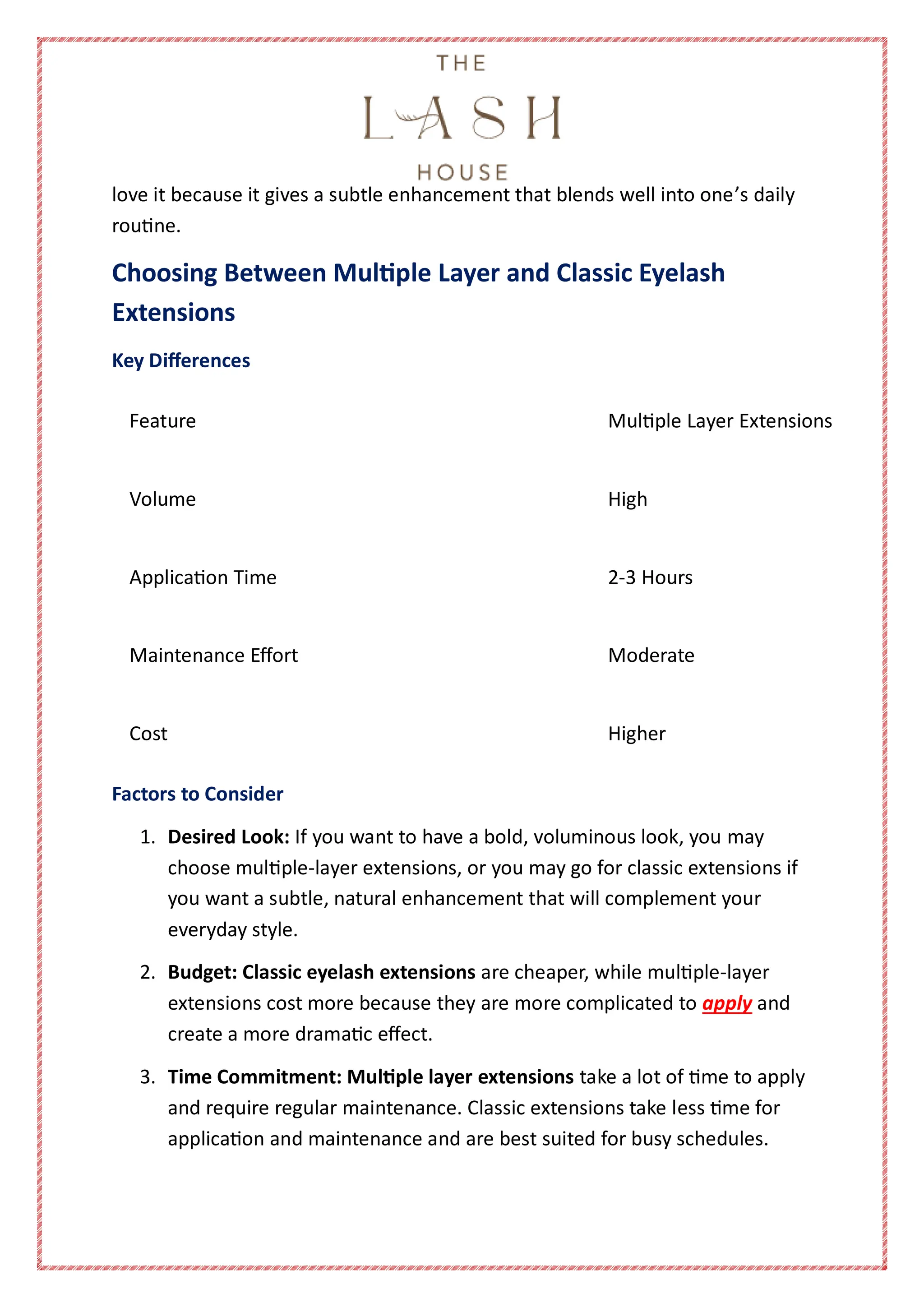 love it because it gives a subtle enhancement that blends well into one’s daily
routine.
Choosing Between Multiple Layer and Classic Eyelash
Extensions
Key Differences
Feature Multiple Layer Extensions
Volume High
Application Time 2-3 Hours
Maintenance Effort Moderate
Cost Higher
Factors to Consider
1. Desired Look: If you want to have a bold, voluminous look, you may
choose multiple-layer extensions, or you may go for classic extensions if
you want a subtle, natural enhancement that will complement your
everyday style.
2. Budget: Classic eyelash extensions are cheaper, while multiple-layer
extensions cost more because they are more complicated to apply and
create a more dramatic effect.
3. Time Commitment: Multiple layer extensions take a lot of time to apply
and require regular maintenance. Classic extensions take less time for
application and maintenance and are best suited for busy schedules.
 
