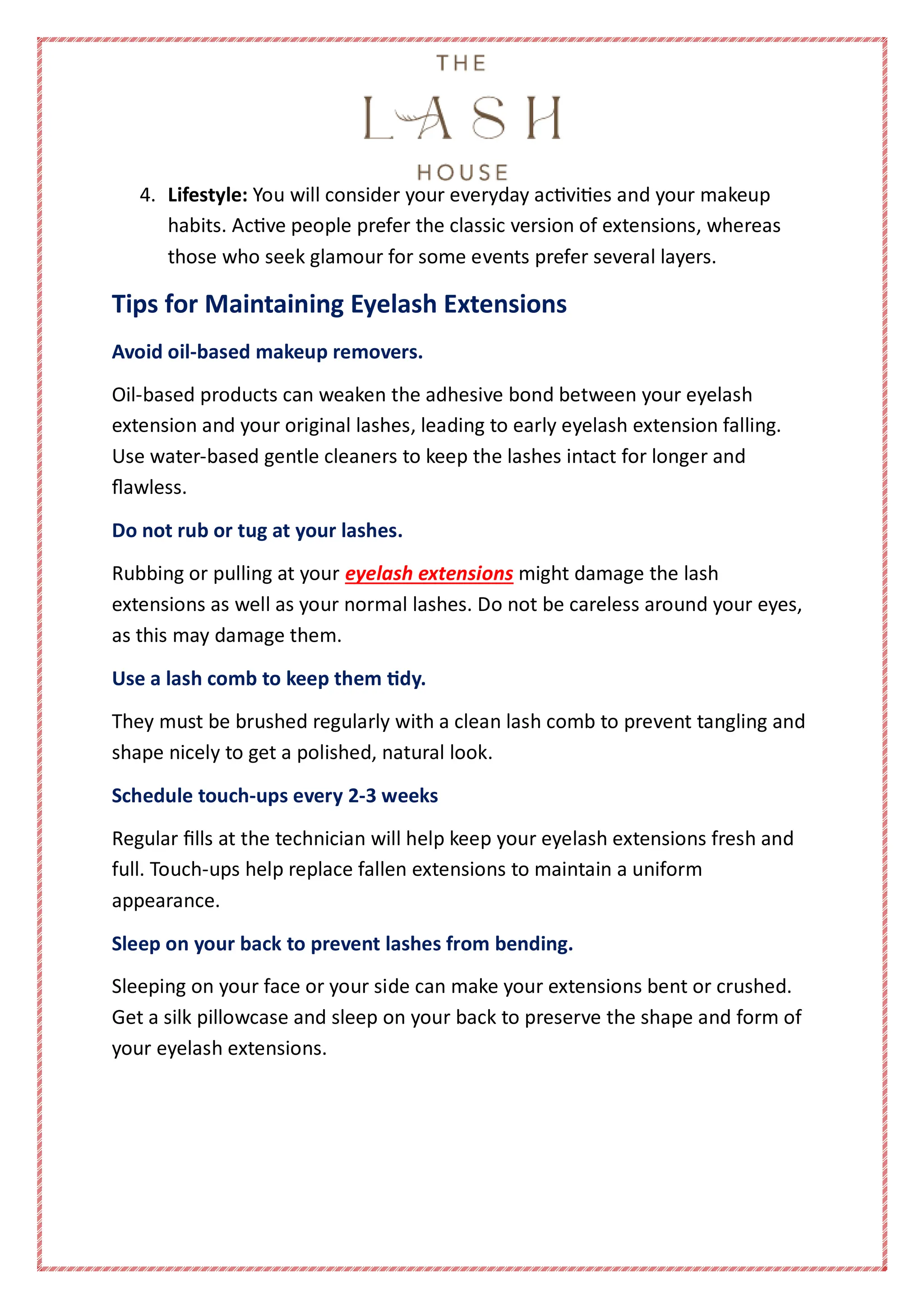 4. Lifestyle: You will consider your everyday activities and your makeup
habits. Active people prefer the classic version of extensions, whereas
those who seek glamour for some events prefer several layers.
Tips for Maintaining Eyelash Extensions
Avoid oil-based makeup removers.
Oil-based products can weaken the adhesive bond between your eyelash
extension and your original lashes, leading to early eyelash extension falling.
Use water-based gentle cleaners to keep the lashes intact for longer and
flawless.
Do not rub or tug at your lashes.
Rubbing or pulling at your eyelash extensions might damage the lash
extensions as well as your normal lashes. Do not be careless around your eyes,
as this may damage them.
Use a lash comb to keep them tidy.
They must be brushed regularly with a clean lash comb to prevent tangling and
shape nicely to get a polished, natural look.
Schedule touch-ups every 2-3 weeks
Regular fills at the technician will help keep your eyelash extensions fresh and
full. Touch-ups help replace fallen extensions to maintain a uniform
appearance.
Sleep on your back to prevent lashes from bending.
Sleeping on your face or your side can make your extensions bent or crushed.
Get a silk pillowcase and sleep on your back to preserve the shape and form of
your eyelash extensions.
 
