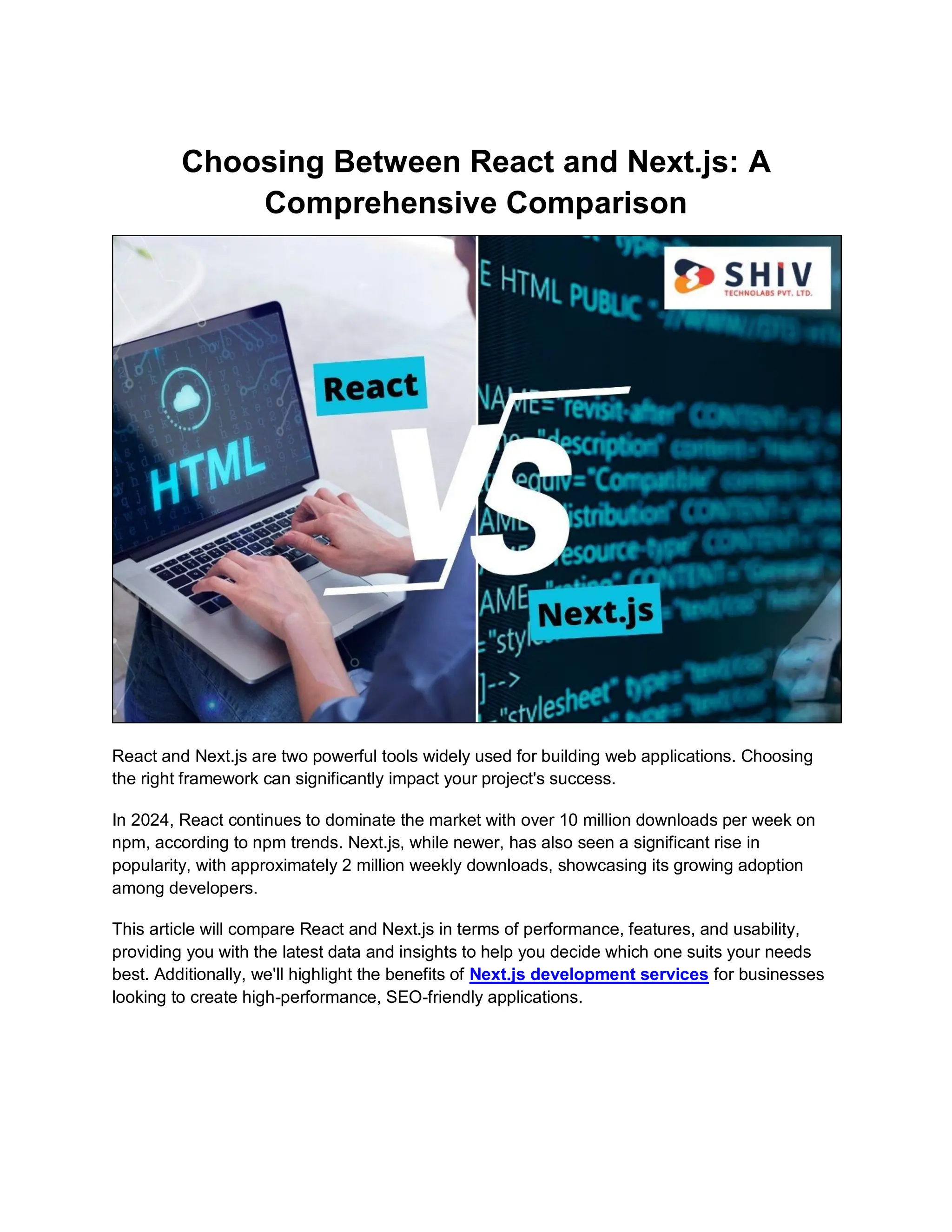 Choosing Between React and Next.js: A Comprehensive Comparison React and Next.js are two powerful tools widely used for building web applications. Choosing the right framework can significantly impact your project's success. In 2024, React continues to dominate the market with over 10 million downloads per week on npm, according to npm trends. Next.js, while newer, has also seen a significant rise in popularity, with approximately 2 million weekly downloads, showcasing its growing adoption among developers. This article will compare React and Next.js in terms of performance, features, and usability, providing you with the latest data and insights to help you decide which one suits your needs best. Additionally, we'll highlight the benefits of Next.js development services for businesses looking to create high-performance, SEO-friendly applications. 