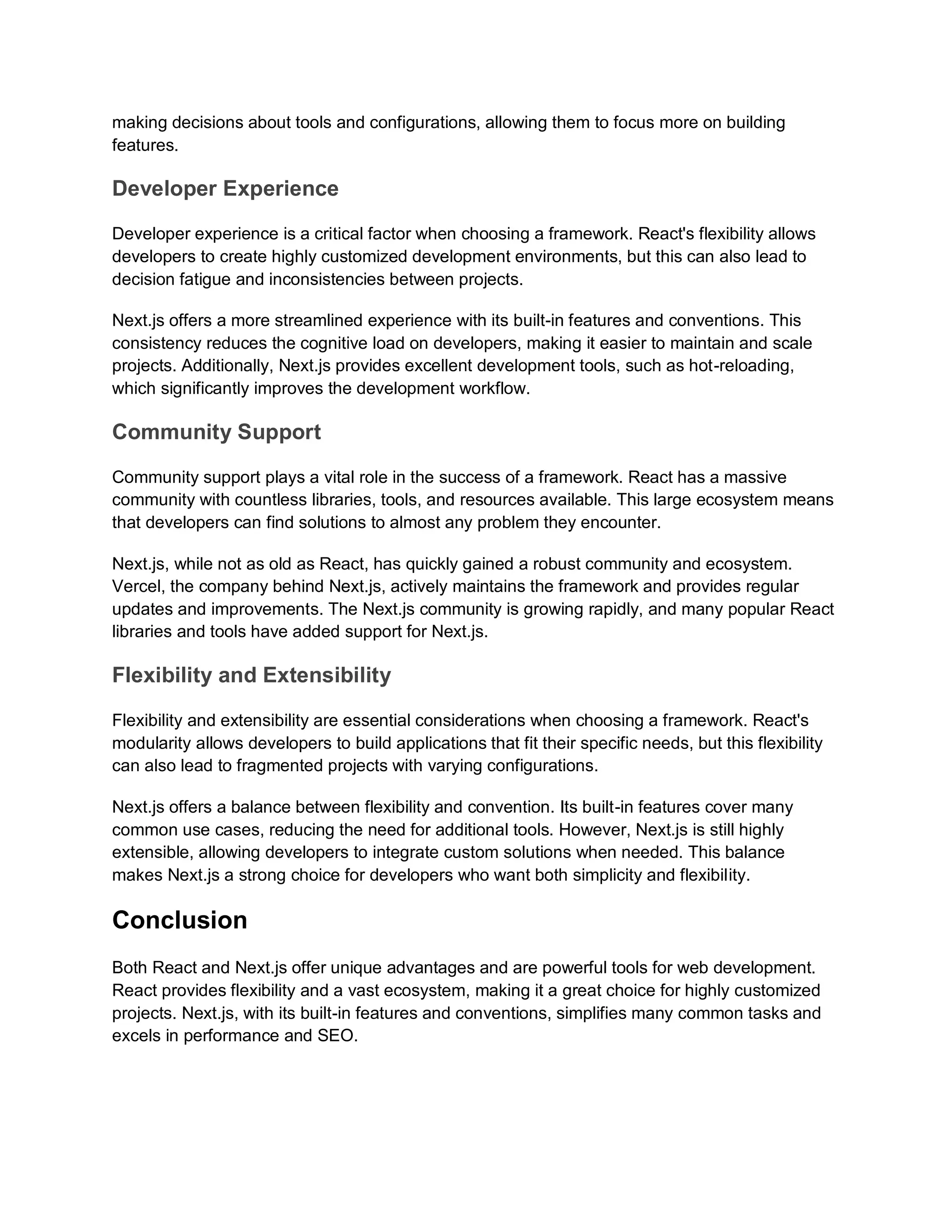 making decisions about tools and configurations, allowing them to focus more on building features. Developer Experience Developer experience is a critical factor when choosing a framework. React's flexibility allows developers to create highly customized development environments, but this can also lead to decision fatigue and inconsistencies between projects. Next.js offers a more streamlined experience with its built-in features and conventions. This consistency reduces the cognitive load on developers, making it easier to maintain and scale projects. Additionally, Next.js provides excellent development tools, such as hot-reloading, which significantly improves the development workflow. Community Support Community support plays a vital role in the success of a framework. React has a massive community with countless libraries, tools, and resources available. This large ecosystem means that developers can find solutions to almost any problem they encounter. Next.js, while not as old as React, has quickly gained a robust community and ecosystem. Vercel, the company behind Next.js, actively maintains the framework and provides regular updates and improvements. The Next.js community is growing rapidly, and many popular React libraries and tools have added support for Next.js. Flexibility and Extensibility Flexibility and extensibility are essential considerations when choosing a framework. React's modularity allows developers to build applications that fit their specific needs, but this flexibility can also lead to fragmented projects with varying configurations. Next.js offers a balance between flexibility and convention. Its built-in features cover many common use cases, reducing the need for additional tools. However, Next.js is still highly extensible, allowing developers to integrate custom solutions when needed. This balance makes Next.js a strong choice for developers who want both simplicity and flexibility. Conclusion Both React and Next.js offer unique advantages and are powerful tools for web development. React provides flexibility and a vast ecosystem, making it a great choice for highly customized projects. Next.js, with its built-in features and conventions, simplifies many common tasks and excels in performance and SEO. 