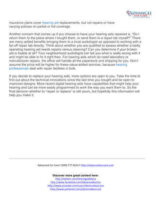  
	
  
	
  
Advanced	
  Ear	
  Care	
  | (949)	
  777-­‐6521	
  | http://advancedearcare.com	
  
	
  
Discover more great content here:
http://twitter.com/hearingaidslwca	
  
http://www.facebook.com/AdvancedEarCar	
  
http://www.youtube.com/user/advancedearcare	
  
http://www.pinterest.com/advancedearcare	
  
	
  
insurance plans cover hearing aid replacements, but not repairs or have
varying policies on partial or full coverage.
Another concern that comes up if you choose to have your hearing aids repaired is, “Do I
return them to the place where I bought them, or send them to a repair lab myself?” There
are many added benefits bringing them to a local audiologist as opposed to working with a
far-off repair lab directly. Think about whether you are qualified to assess whether a badly
operating hearing aid needs repairs versus cleaning? Can you determine if your broken
aid is fixable at all? Your neighborhood audiologist can tell you what is really wrong with it
and might be able to fix it right then. For hearing aids which do need laboratory or
manufacturer repairs, the office will handle all the paperwork and shipping for you. Don’t
assume the price will be higher for these value-added services, because hearing
professionals deal with repair facilities in bulk.
If you decide to replace your hearing aids, more options are open to you. Take the time to
find out about the technical innovations since the last time you bought and be open to
improved designs. More recent digital hearing aids have capabilities that might help your
hearing and can be more easily programmed to work the way you want them to. So the
final decision whether to “repair or replace” is still yours, but hopefully this information will
help you make it.
	
  
 