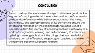 conclusion
To sum it all up, there are several ways to choose a good book or
any kind of reading material. It needs to consider one’s interests,
goals, and preferences while being cautious about the value,
authenticity, and appropriateness of its content to ensure the
safety and relevance of the reading materials you’ll use. It’s
indeed true that the journey of choosing books is a gateway to a
world of imagination, learning, and self-discovery. Furthermore,
by being knowledgeable about the things that are needed for
consideration will effectively support your teaching and make
the learners become successful readers.
 