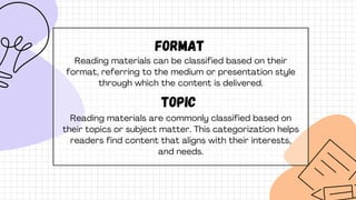 format
Reading materials can be classified based on their
format, referring to the medium or presentation style
through which the content is delivered.
topic
Reading materials are commonly classified based on
their topics or subject matter. This categorization helps
readers find content that aligns with their interests,
and needs.
 