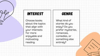 Interest
Choose books
about the topics
that align with
your interests
for more
enjoyable and
motivating
reading.
Genre
What kind of
stories do you
enjoy? Do you
prefer mysteries,
romances,
comedies, or
something else
entirely?
 