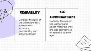 Readability
Consider the level of
the words and text,
such as word
structure,
decodability, and
sentence length.
Age
appropriateness
Consider the age of
the learners and
select materials that
are age appropriate
or adaptive to their
age.
 