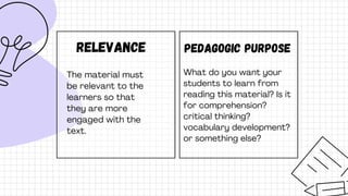 Relevance
The material must
be relevant to the
learners so that
they are more
engaged with the
text.
Pedagogic purpose
What do you want your
students to learn from
reading this material? Is it
for comprehension?
critical thinking?
vocabulary development?
or something else?
 