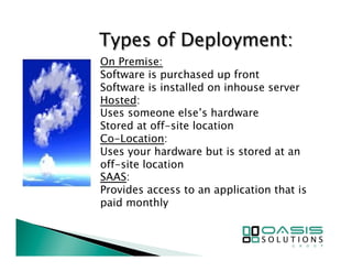 On Premise: 
Software is purchased up front 
Software is installed on inhouse server 
Hosted: 
Uses someone else’s hardware 
Stored at off-site location 
Co-Location: 
Uses your hardware but is stored at an 
off-site location 
SAAS: 
Provides access to an application that is 
paid monthly 
 