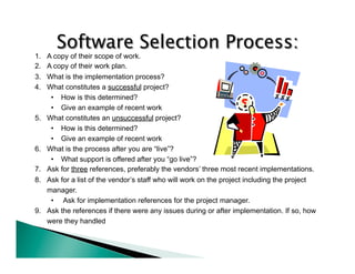1. A copy of their scope of work. 
2. A copy of their work plan. 
3. What is the implementation process? 
4. What constitutes a successful project? 
• How is this determined? 
• Give an example of recent work 
5. What constitutes an unsuccessful project? 
• How is this determined? 
• Give an example of recent work 
6. What is the process after you are “live”? 
• What support is offered after you “go live”? 
7. Ask for three references, preferably the vendors’ three most recent implementations. 
8. Ask for a list of the vendor’s staff who will work on the project including the project 
manager. 
• Ask for implementation references for the project manager. 
9. Ask the references if there were any issues during or after implementation. If so, how 
were they handled 
 