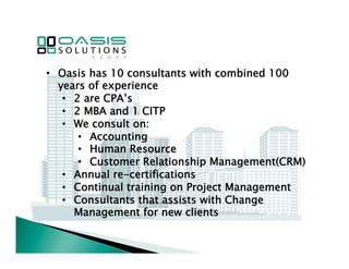 • Oasis has 10 consultants with combined 100 
years of experience 
• 2 are CPA’s 
• 2 MBA and 1 CITP 
• We consult on: 
• Accounting 
• Human Resource 
• Customer Relationship Management(CRM) 
• Annual re-certifications 
• Continual training on Project Management 
• Consultants that assists with Change 
Management for new clients 
 