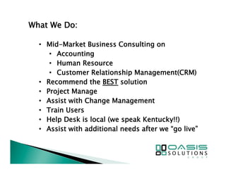 What We Do: 
• Mid-Market Business Consulting on 
• Accounting 
• Human Resource 
• Customer Relationship Management(CRM) 
• Recommend the BEST solution 
• Project Manage 
• Assist with Change Management 
• Train Users 
• Help Desk is local (we speak Kentucky!!) 
• Assist with additional needs after we “go live” 
 