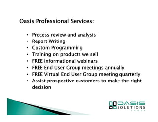 Oasis Professional Services: 
• Process review and analysis 
• Report Writing 
• Custom Programming 
• Training on products we sell 
• FREE informational webinars 
• FREE End User Group meetings annually 
• FREE Virtual End User Group meeting quarterly 
• Assist prospective customers to make the right 
decision 
 